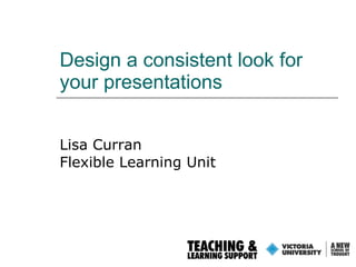 Design a consistent look for your presentations Lisa Curran Flexible Learning Unit 