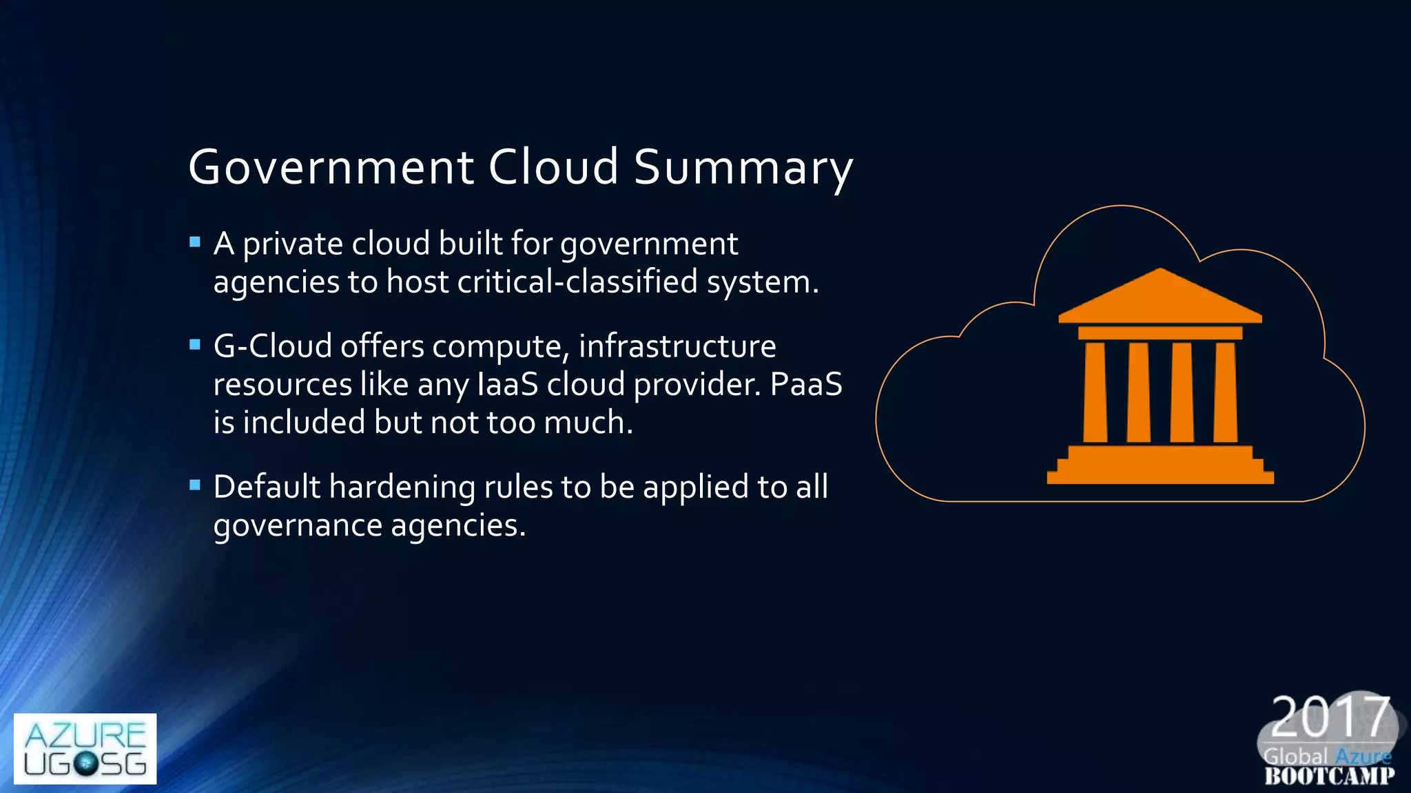 Government Cloud Summary
 A private cloud built for government
agencies to host critical-classified system.
 G-Cloud offers compute, infrastructure
resources like any IaaS cloud provider. PaaS
is included but not too much.
 Default hardening rules to be applied to all
governance agencies.
 