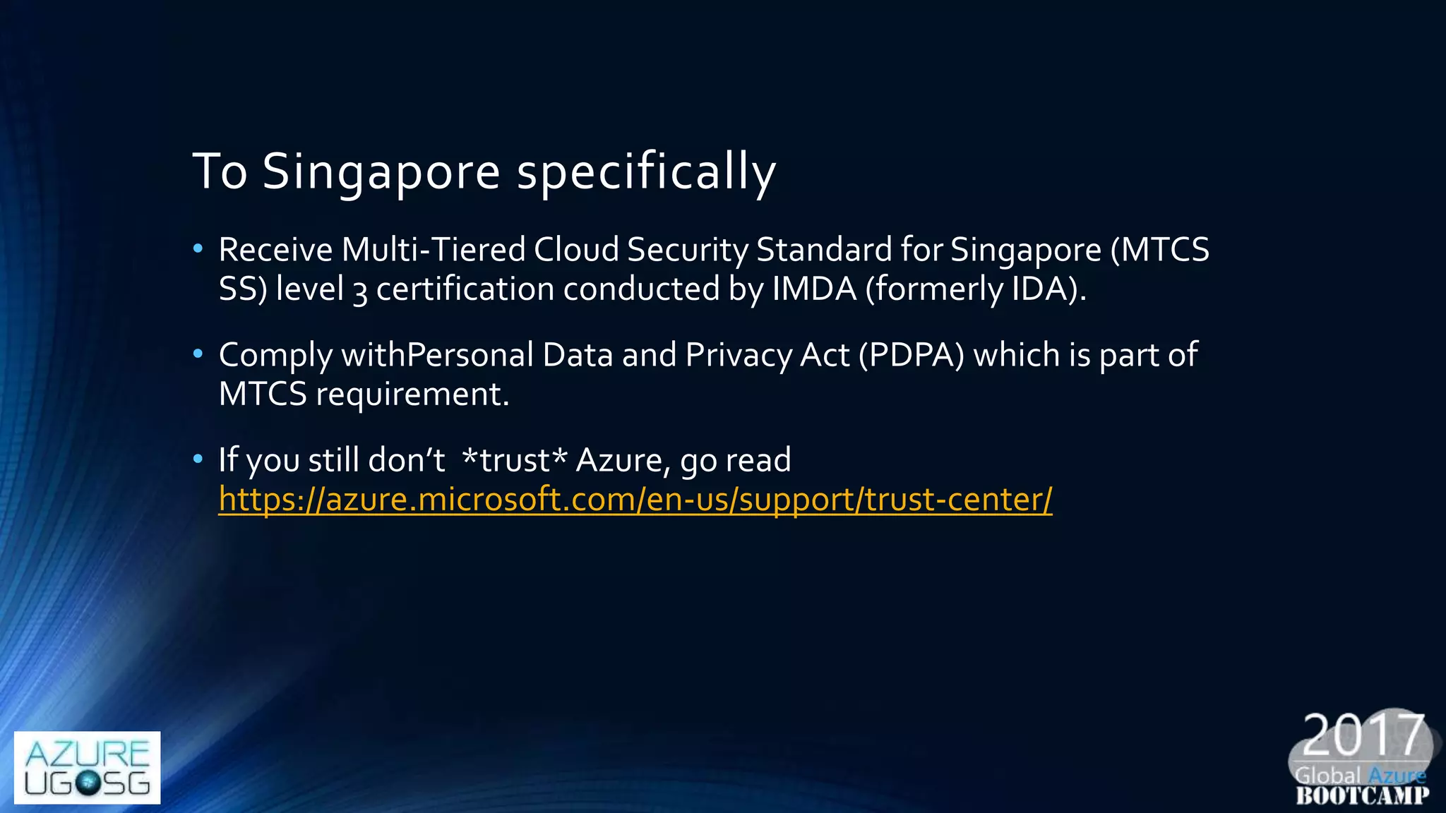 To Singapore specifically
• Receive Multi-Tiered Cloud Security Standard for Singapore (MTCS
SS) level 3 certification conducted by IMDA (formerly IDA).
• Comply withPersonal Data and Privacy Act (PDPA) which is part of
MTCS requirement.
• If you still don’t *trust* Azure, go read
https://azure.microsoft.com/en-us/support/trust-center/
 