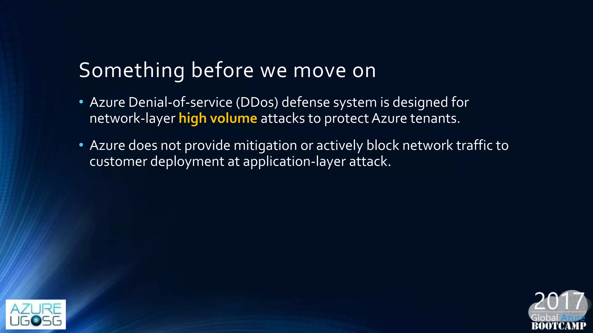 Something before we move on
• Azure Denial-of-service (DDos) defense system is designed for
network-layer high volume attacks to protect Azure tenants.
• Azure does not provide mitigation or actively block network traffic to
customer deployment at application-layer attack.
 