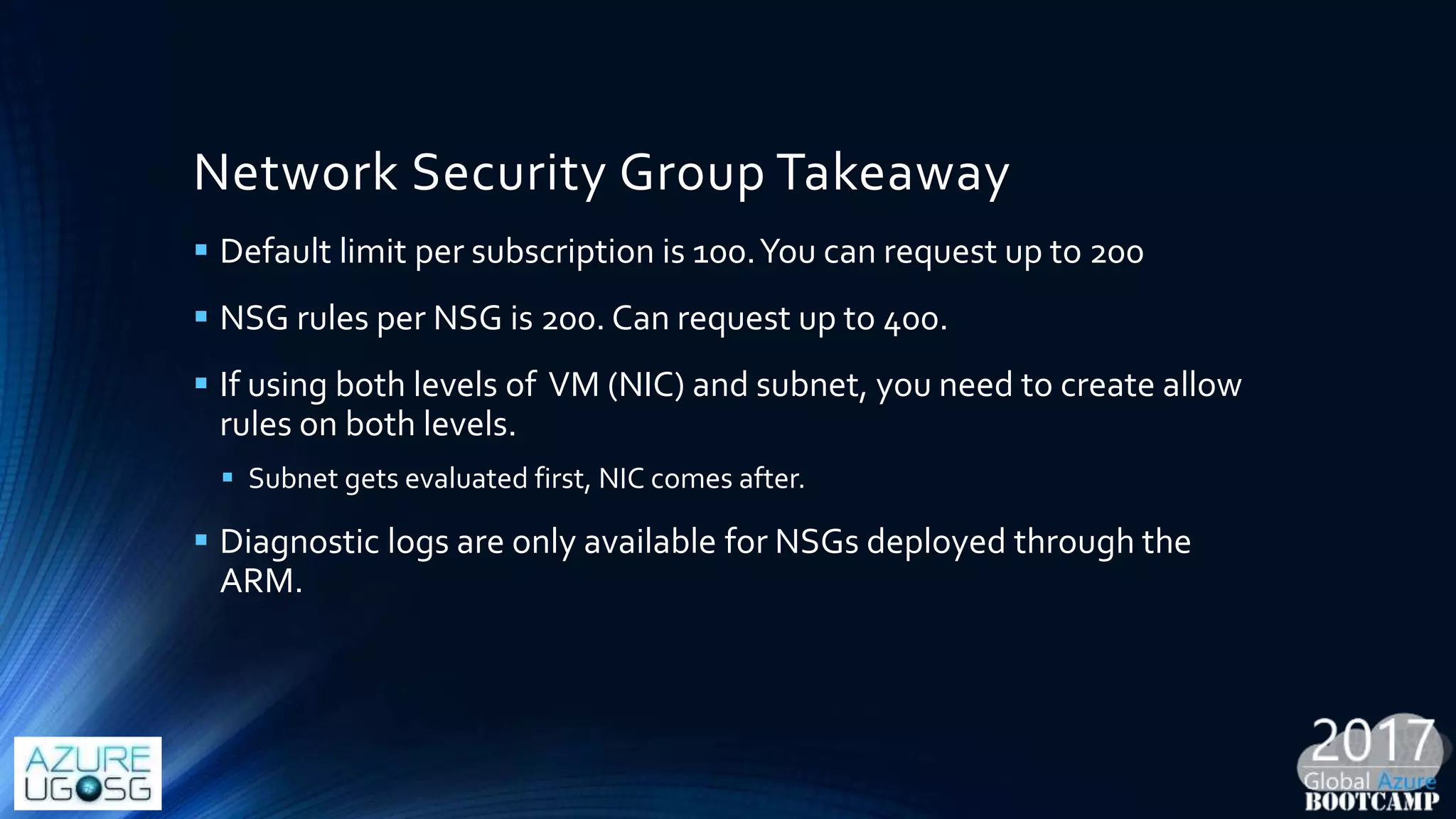 Network Security Group Takeaway
 Default limit per subscription is 100.You can request up to 200
 NSG rules per NSG is 200. Can request up to 400.
 If using both levels of VM (NIC) and subnet, you need to create allow
rules on both levels.
 Subnet gets evaluated first, NIC comes after.
 Diagnostic logs are only available for NSGs deployed through the
ARM.
 