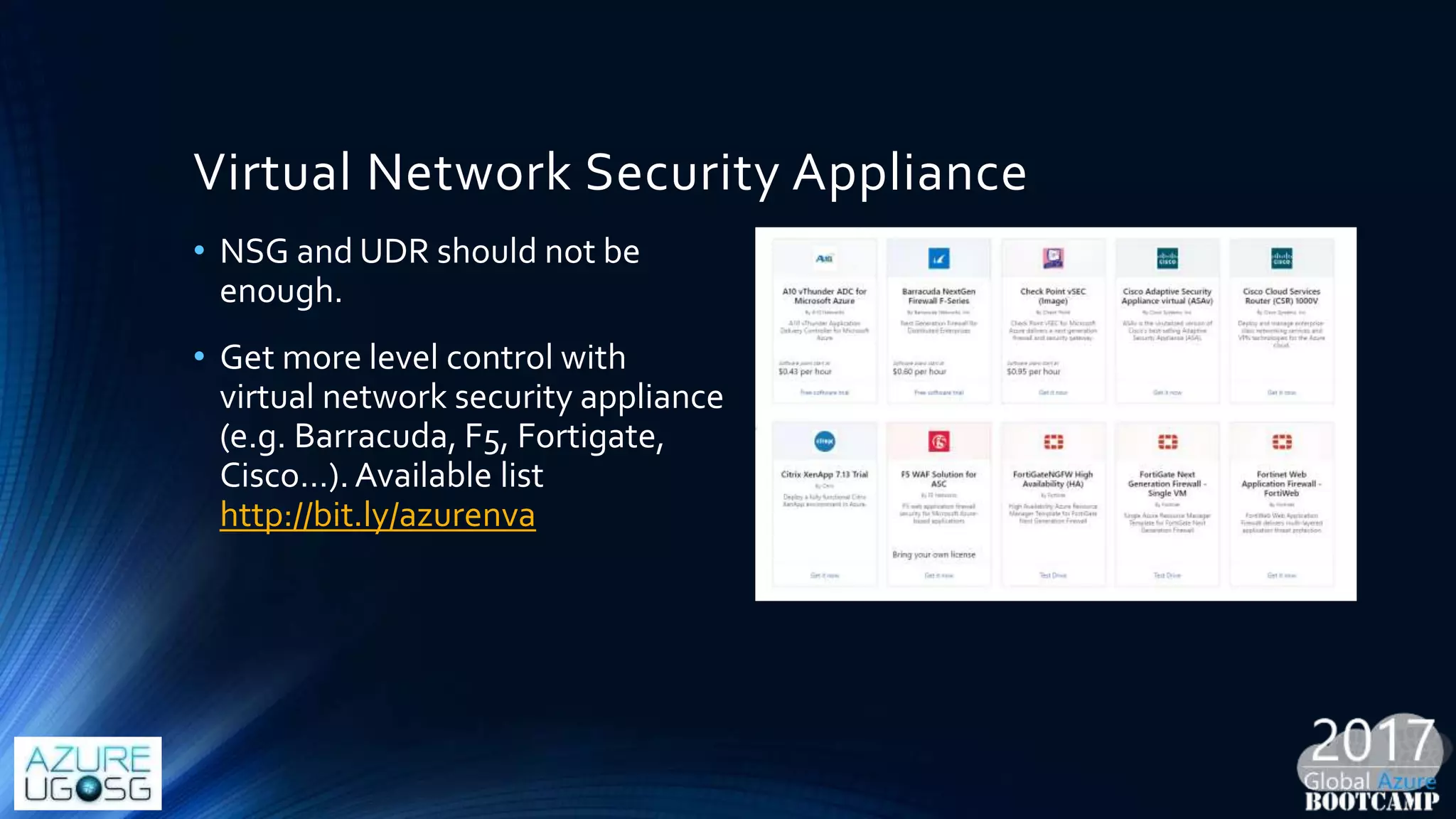 Virtual Network Security Appliance
• NSG and UDR should not be
enough.
• Get more level control with
virtual network security appliance
(e.g. Barracuda, F5, Fortigate,
Cisco…). Available list
http://bit.ly/azurenva
 