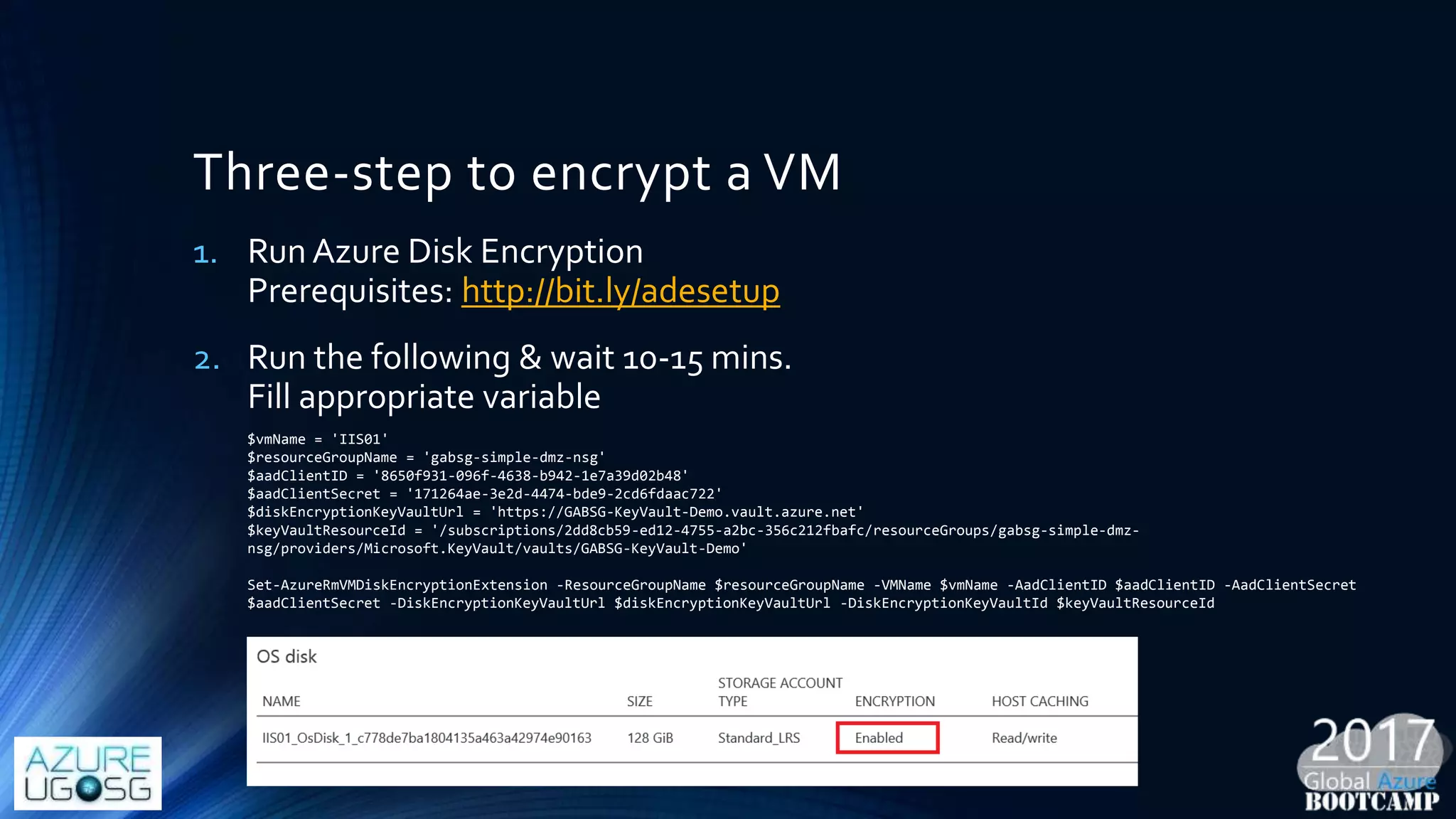 Three-step to encrypt a VM
1. Run Azure Disk Encryption
Prerequisites: http://bit.ly/adesetup
2. Run the following & wait 10-15 mins.
Fill appropriate variable
$vmName = 'IIS01'
$resourceGroupName = 'gabsg-simple-dmz-nsg'
$aadClientID = '8650f931-096f-4638-b942-1e7a39d02b48'
$aadClientSecret = '171264ae-3e2d-4474-bde9-2cd6fdaac722'
$diskEncryptionKeyVaultUrl = 'https://GABSG-KeyVault-Demo.vault.azure.net'
$keyVaultResourceId = '/subscriptions/2dd8cb59-ed12-4755-a2bc-356c212fbafc/resourceGroups/gabsg-simple-dmz-
nsg/providers/Microsoft.KeyVault/vaults/GABSG-KeyVault-Demo'
Set-AzureRmVMDiskEncryptionExtension -ResourceGroupName $resourceGroupName -VMName $vmName -AadClientID $aadClientID -AadClientSecret
$aadClientSecret -DiskEncryptionKeyVaultUrl $diskEncryptionKeyVaultUrl -DiskEncryptionKeyVaultId $keyVaultResourceId
 