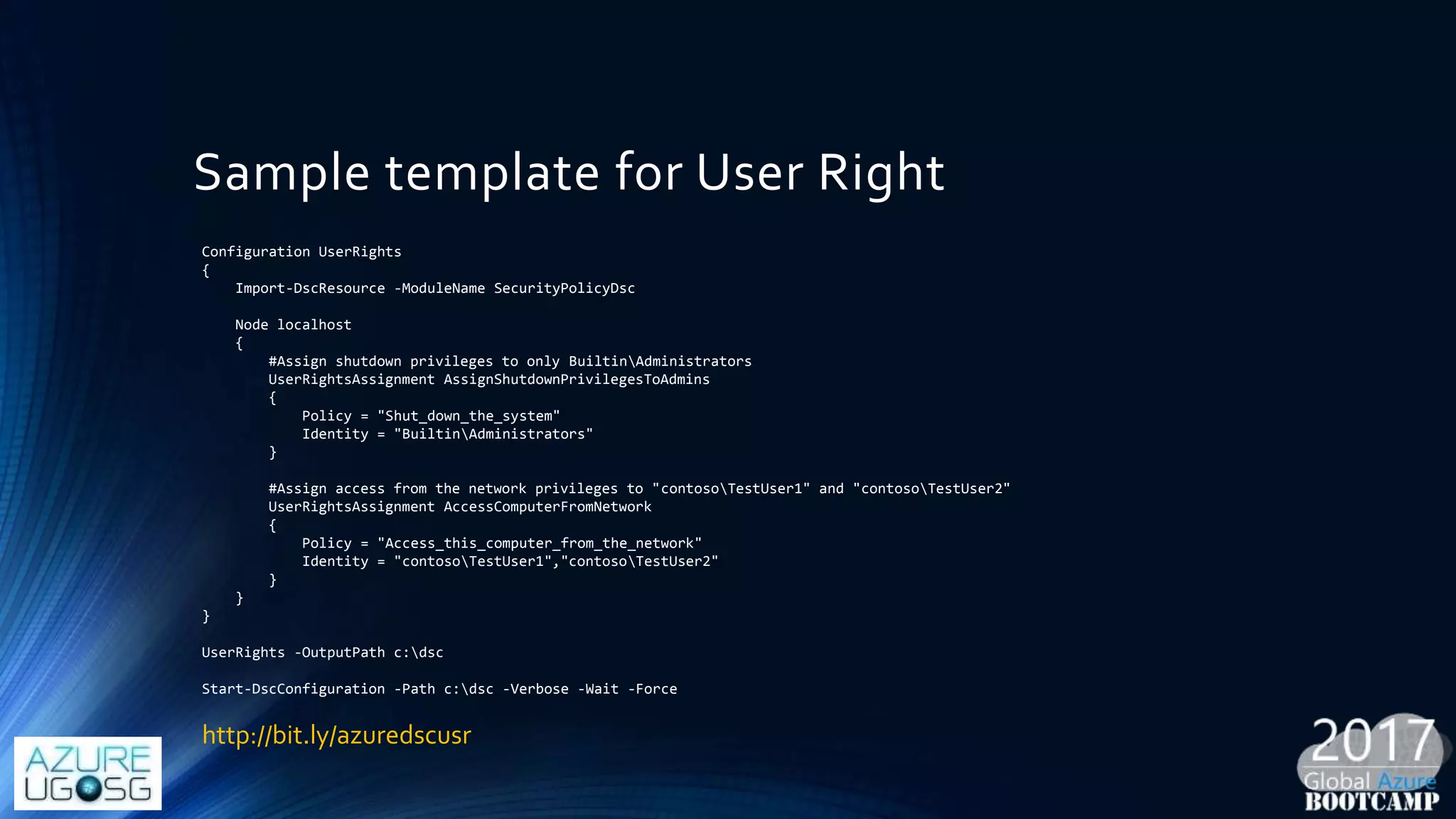 Sample template for User Right
Configuration UserRights
{
Import-DscResource -ModuleName SecurityPolicyDsc
Node localhost
{
#Assign shutdown privileges to only BuiltinAdministrators
UserRightsAssignment AssignShutdownPrivilegesToAdmins
{
Policy = "Shut_down_the_system"
Identity = "BuiltinAdministrators"
}
#Assign access from the network privileges to "contosoTestUser1" and "contosoTestUser2"
UserRightsAssignment AccessComputerFromNetwork
{
Policy = "Access_this_computer_from_the_network"
Identity = "contosoTestUser1","contosoTestUser2"
}
}
}
UserRights -OutputPath c:dsc
Start-DscConfiguration -Path c:dsc -Verbose -Wait -Force
http://bit.ly/azuredscusr
 