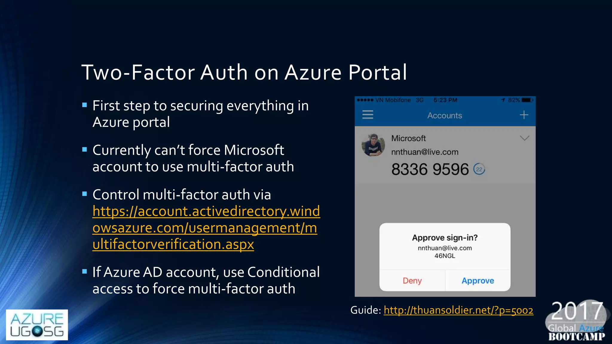 Two-Factor Auth on Azure Portal
 First step to securing everything in
Azure portal
 Currently can’t force Microsoft
account to use multi-factor auth
 Control multi-factor auth via
https://account.activedirectory.wind
owsazure.com/usermanagement/m
ultifactorverification.aspx
 If AzureAD account, use Conditional
access to force multi-factor auth
Guide: http://thuansoldier.net/?p=5002
 