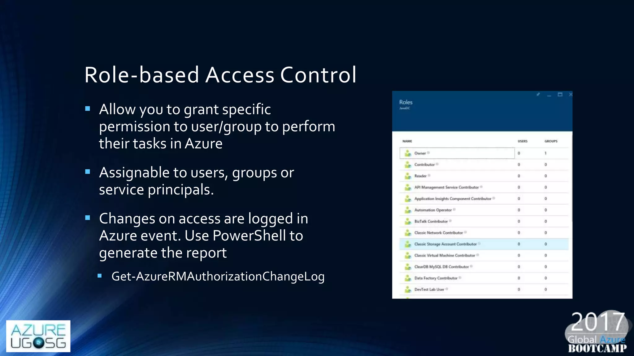 Role-based Access Control
 Allow you to grant specific
permission to user/group to perform
their tasks in Azure
 Assignable to users, groups or
service principals.
 Changes on access are logged in
Azure event. Use PowerShell to
generate the report
 Get-AzureRMAuthorizationChangeLog
 