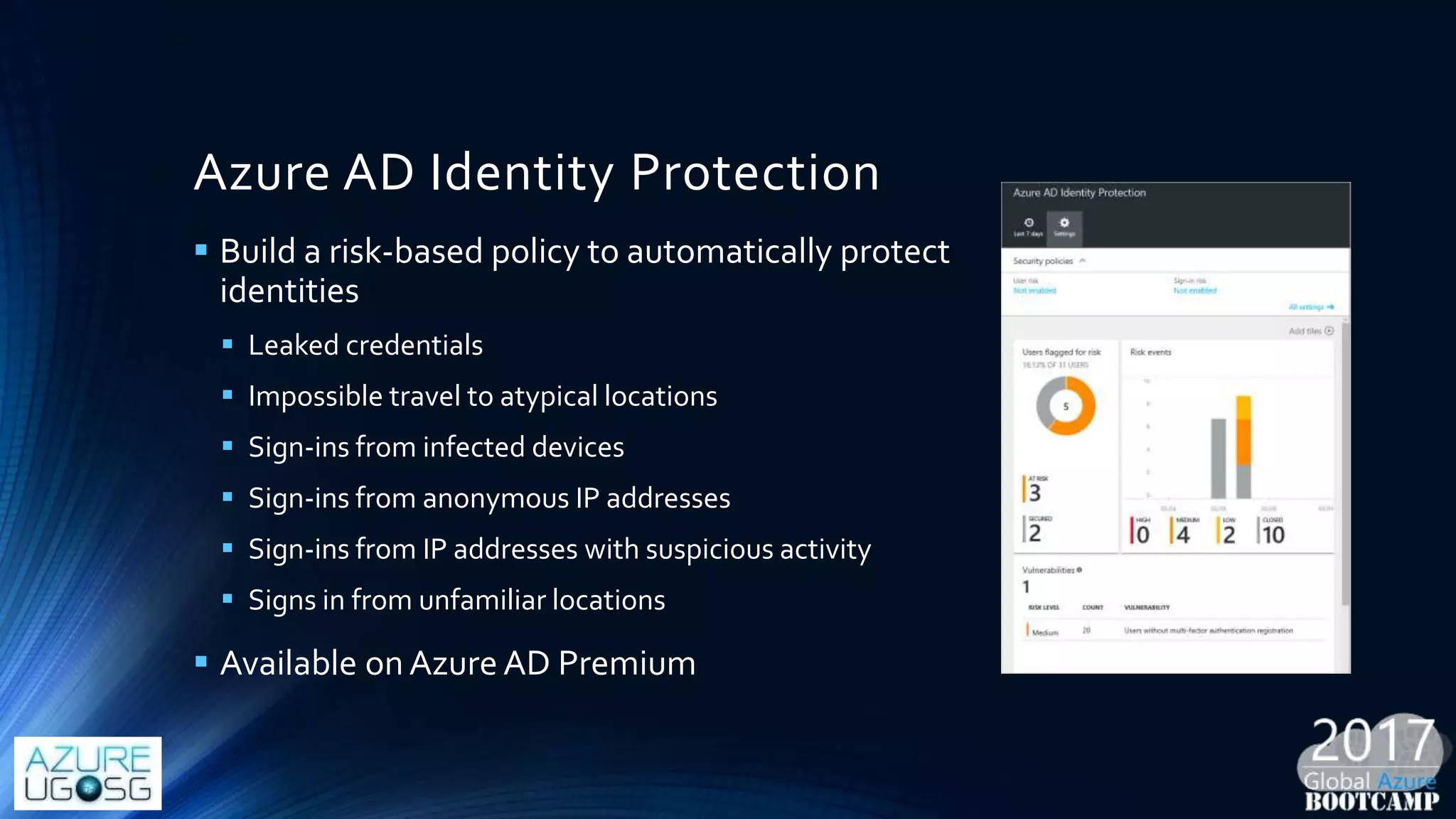 Azure AD Identity Protection
 Build a risk-based policy to automatically protect
identities
 Leaked credentials
 Impossible travel to atypical locations
 Sign-ins from infected devices
 Sign-ins from anonymous IP addresses
 Sign-ins from IP addresses with suspicious activity
 Signs in from unfamiliar locations
 Available onAzure AD Premium
 
