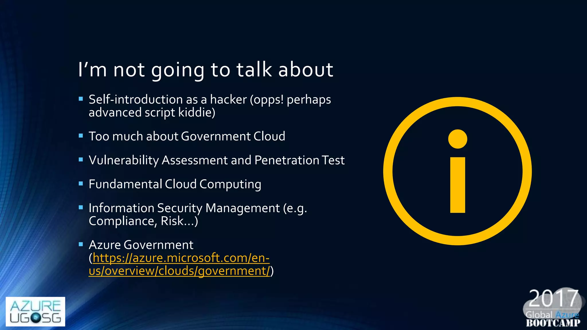 I’m not going to talk about
 Self-introduction as a hacker (opps! perhaps
advanced script kiddie)
 Too much about Government Cloud
 Vulnerability Assessment and PenetrationTest
 Fundamental Cloud Computing
 Information Security Management (e.g.
Compliance, Risk…)
 Azure Government
(https://azure.microsoft.com/en-
us/overview/clouds/government/)
 