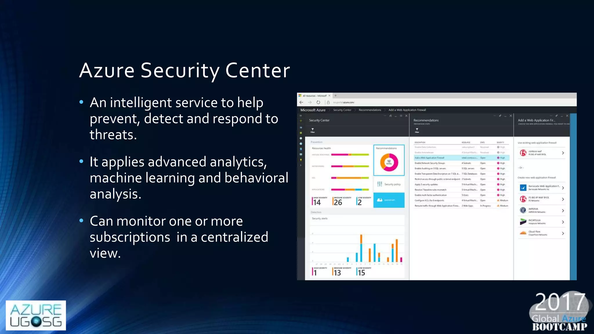 Azure Security Center
• An intelligent service to help
prevent, detect and respond to
threats.
• It applies advanced analytics,
machine learning and behavioral
analysis.
• Can monitor one or more
subscriptions in a centralized
view.
 