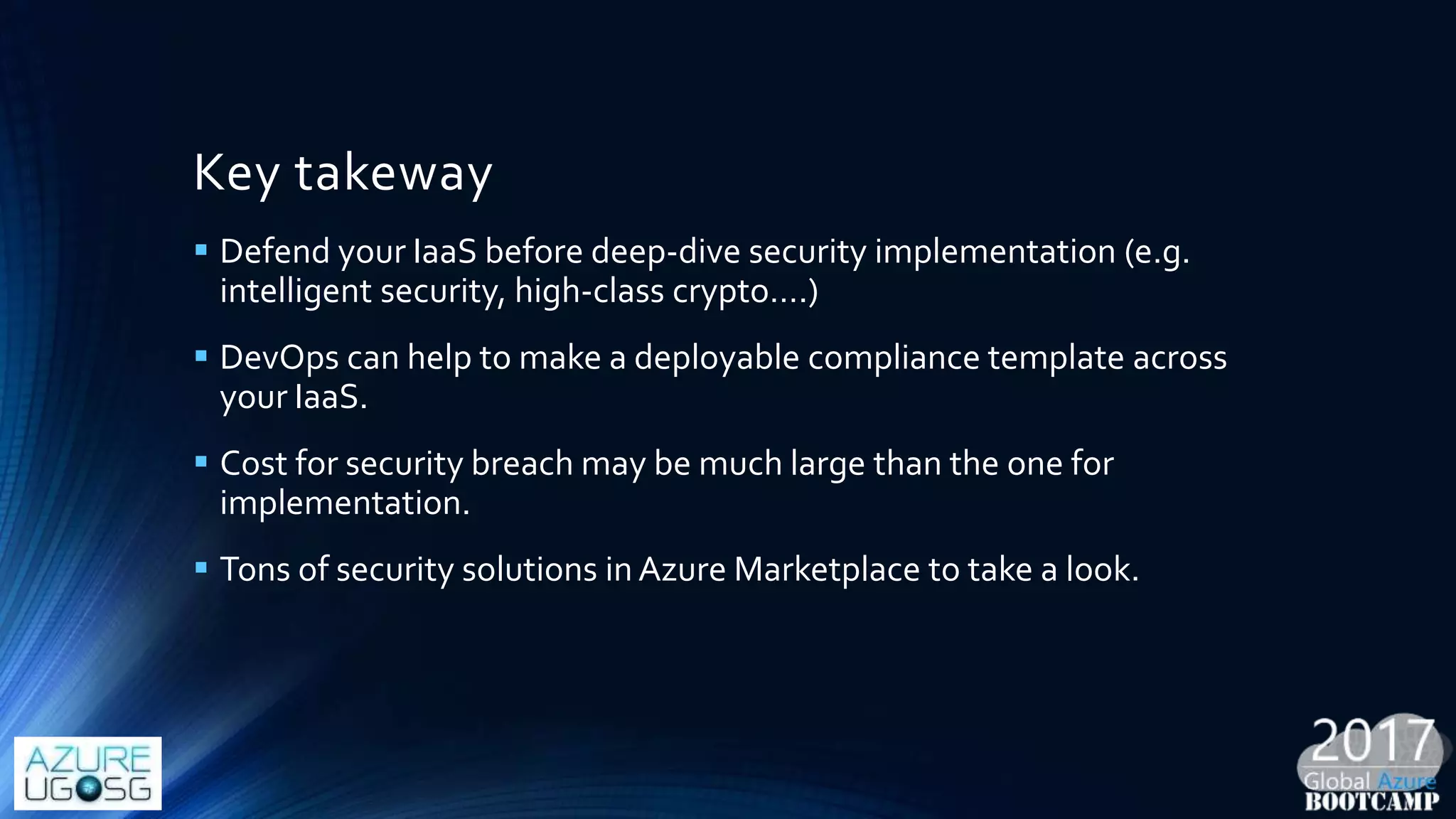 Key takeway
 Defend your IaaS before deep-dive security implementation (e.g.
intelligent security, high-class crypto….)
 DevOps can help to make a deployable compliance template across
your IaaS.
 Cost for security breach may be much large than the one for
implementation.
 Tons of security solutions in Azure Marketplace to take a look.
 