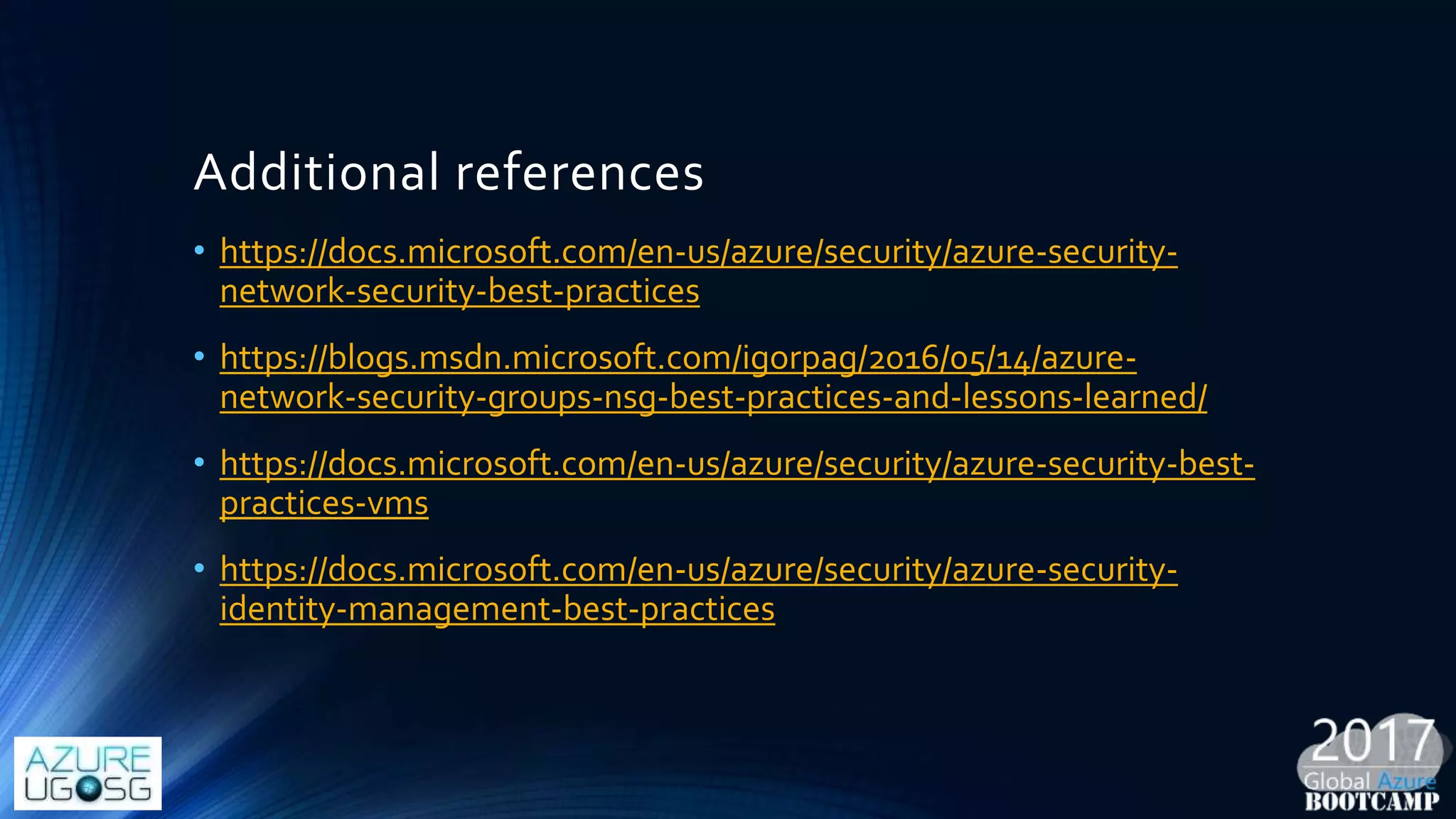Additional references
• https://docs.microsoft.com/en-us/azure/security/azure-security-
network-security-best-practices
• https://blogs.msdn.microsoft.com/igorpag/2016/05/14/azure-
network-security-groups-nsg-best-practices-and-lessons-learned/
• https://docs.microsoft.com/en-us/azure/security/azure-security-best-
practices-vms
• https://docs.microsoft.com/en-us/azure/security/azure-security-
identity-management-best-practices
 