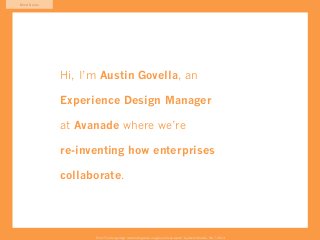 Mind Game




            Hi, I’m Austin Govella, an

            Experience Design Manager

            at Avanade where we’re

            re-inventing how enterprises

            collaborate.




                  From “The Design Age: maximizing value in agile and lean teams” by Austin Govella, Feb 7, 2013
 