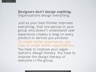 Manifesto




            Designers don’t design anything.
            Organizations design everything.

            Just as your best thinker improves
            everything, that one person in your
            group who doesn’t understand user
            experience creates a drag on every
            product or service you produce.
            To create better experiences, you
            have to create better organizations.
            You have to improve your organ-
            ization’s design literacy. You have to
            improve the design literacy of
            everyone in the group.

                   From “The Design Age: maximizing value in agile and lean teams” by Austin Govella, Feb 7, 2013
 