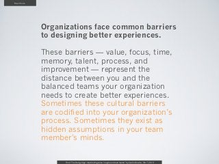 Manifesto




            Organizations face common barriers
            to designing better experiences.

            These barriers — value, focus, time,
            memory, talent, process, and
            improvement — represent the
            distance between you and the
            balanced teams your organization
            needs to create better experiences.
            Sometimes these cultural barriers
            are codified into your organization’s
            process. Sometimes they exist as
            hidden assumptions in your team
            member's minds.

                  From “The Design Age: maximizing value in agile and lean teams” by Austin Govella, Feb 7, 2013
 