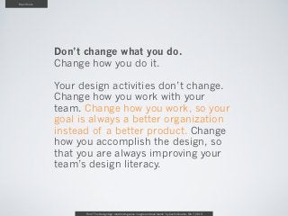 Manifesto




            Don’t change what you do.
            Change how you do it.

            Your design activities don’t change.
            Change how you work with your
            team. Change how you work, so your
            goal is always a better organization
            instead of a better product. Change
            how you accomplish the design, so
            that you are always improving your
            team’s design literacy.



                  From “The Design Age: maximizing value in agile and lean teams” by Austin Govella, Feb 7, 2013
 