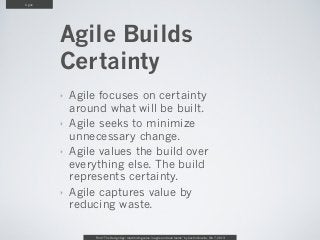 Agile




        Agile Builds
        Certainty
        ‣   Agile focuses on certainty
            around what will be built.
        ‣   Agile seeks to minimize
            unnecessary change.
        ‣   Agile values the build over
            everything else. The build
            represents certainty.
        ‣   Agile captures value by
            reducing waste.

                 From “The Design Age: maximizing value in agile and lean teams” by Austin Govella, Feb 7, 2013
 