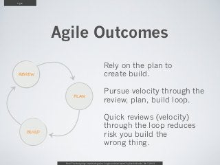 Agile




                Agile Outcomes
                                                         Rely on the plan to
REVIEW                                                   create build.

                                                         Pursue velocity through the
                         PLAN
                                                         review, plan, build loop.

                                                         Quick reviews (velocity)
                                                         through the loop reduces
        BUILD
                                                         risk you build the
                                                         wrong thing.

                 From “The Design Age: maximizing value in agile and lean teams” by Austin Govella, Feb 7, 2013
 
