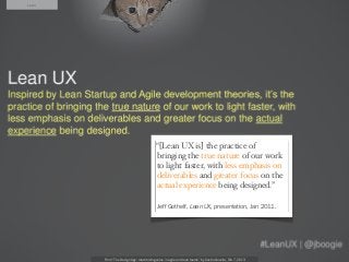 Lean




                                         “[Lean UX is] the practice of
                                         bringing the true nature of our work
                                         to light faster, with less emphasis on
                                         deliverables and greater focus on the
                                         actual experience being designed.”

                                          Jeff Gothelf, Lean UX, presentation, Jan 2011.




       From “The Design Age: maximizing value in agile and lean teams” by Austin Govella, Feb 7, 2013
 