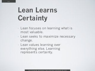 Lean




       Lean Learns
       Certainty
       ‣   Lean focuses on learning what is
           most valuable.
       ‣   Lean seeks to maximize necessary
           change.
       ‣   Lean values learning over
           everything else. Learning
           represents certainty.




               From “The Design Age: maximizing value in agile and lean teams” by Austin Govella, Feb 7, 2013
 