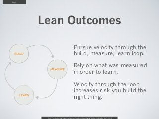 Lean




               Lean Outcomes

                                                      Pursue velocity through the
 BUILD                                                build, measure, learn loop.

                                                      Rely on what was measured
                   MEASURE
                                                      in order to learn.

                                                      Velocity through the loop
                                                      increases risk you build the
       LEARN
                                                      right thing.


                From “The Design Age: maximizing value in agile and lean teams” by Austin Govella, Feb 7, 2013
 