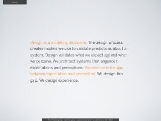 Design




         Design is a modeling discipline. The design process
         creates models we use to validate predictions about a
         system. Design validates what we expect against what
         we perceive. We architect systems that engender
         expectations and perceptions. Experience is the gap
         between expectation and perception. We design this
         gap. We design experience.




                  From “The Design Age: maximizing value in agile and lean teams” by Austin Govella, Feb 7, 2013
 