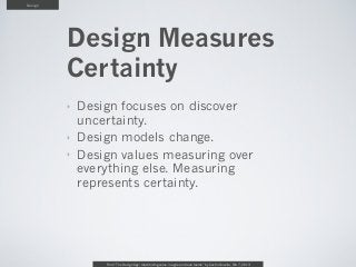 Design




         Design Measures
         Certainty
         ‣   Design focuses on discover
             uncertainty.
         ‣   Design models change.
         ‣   Design values measuring over
             everything else. Measuring
             represents certainty.




                 From “The Design Age: maximizing value in agile and lean teams” by Austin Govella, Feb 7, 2013
 