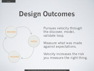 Design




                Design Outcomes
                                                        Pursues velocity through
DISCOVER                                                the discover, model,
                                                        validate loop.
                        MODEL
                                                        Measure what was made
                                                        against expectations.

                                                        Velocity increases the risk
     VALIDATE
                                                        you measure the right thing.


                  From “The Design Age: maximizing value in agile and lean teams” by Austin Govella, Feb 7, 2013
 