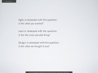The Process




              Agile is obsessed with the question:
              Is this what you wanted?


              Lean is obsessed with the question:
              Is this the most valuable thing?


              Design is obsessed with the question:
              Is this what we thought it was?




                        From “The Design Age: maximizing value in agile and lean teams” by Austin Govella, Feb 7, 2013
 