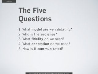 The Models




             The Five
             Questions
             1. What model are we validating?
             2. Who is the audience?
             3. What fidelity do we need?
             4. What annotation do we need?
             5. How is it communicated?




                   From “The Design Age: maximizing value in agile and lean teams” by Austin Govella, Feb 7, 2013
 
