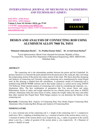 International Journal of Mechanical Engineering and Technology (IJMET), ISSN 0976 – 6340(Print),
ISSN 0976 – 6359(Online), Volume 5, Issue 10, October (2014), pp. 57-69 © IAEME
57
DESIGN AND ANALYSIS OF CONNECTING ROD USING
ALUMINIUM ALLOY 7068 T6, T6511
Mohamed Abdusalam Hussin1
, Er. Prabhat Kumar Sinha2
, Dr. Arvind Saran Darbari3
1
Local Administration, Morzk Umm-Alaraneb Governorate, Republic of libya
2
Assistant Prof., 3
Associate Prof, Department of Mechanical Engineering, SSET, SHIATS-DU,
Allahabad, India
ABSTRACT
The connecting rod is the intermediate member between the piston and the Crankshaft. Its
primary function is to transmit the push and pull from the piston pin to the crank pin, thus converting
the reciprocating motion of the piston into rotary motion of the crank. This thesis describes designing
and Analysis of connecting rod. Currently existing connecting rod is manufactured by using Forged
steel. In this drawing is drafted from the calculations. A parametric model of Connecting rod is
modeled using SOLID WORK software and to that model, analysis is carried out by using ANSYS
15.0 Software. Finite element analysis of connecting rod is done by considering the materials, viz...
Aluminium Alloy. The best combination of parameters like Von misses Stress and strain,
Deformation, Factor of safety and weight reduction for two wheeler piston were done in ANSYS
software. Aluminium Alloy has more factor of safety, reduce the weight, reduce the stress and stiffer
than other material like Forged Steel. With Fatigue analysis we can determine the lifetime of the
connecting rod.
Keywords: Connecting Rod, Analysis of Connecting Rod, Four Stroke Engine Connecting Rod,
Aluminium Alloy Connecting Rod, Design and Analysis of Connecting Rod.
NOMENCLATURE
A = cross sectional area of the connecting rod. L = length of the connecting rod. C = compressive
yield stress. Wcr = crippling or buckling load. ‫ܫ‬௑௑ = moment of inertia of the section about x-axis ‫ܫ‬௬௬
= moment of inertia of the section about y-axis respectively. ‫ܭ‬௑௑ = radius of gyration of the section
about x-axis ‫ܭ‬௬௬ = radius of gyration of the section about y- axis respectively. D = Diameter of
piston r = Radius of crank
INTERNATIONAL JOURNAL OF MECHANICAL ENGINEERING
AND TECHNOLOGY (IJMET)
ISSN 0976 – 6340 (Print)
ISSN 0976 – 6359 (Online)
Volume 5, Issue 10, October (2014), pp. 57-69
© IAEME: www.iaeme.com/IJMET.asp
Journal Impact Factor (2014): 7.5377 (Calculated by GISI)
www.jifactor.com
IJMET
© I A E M E
 