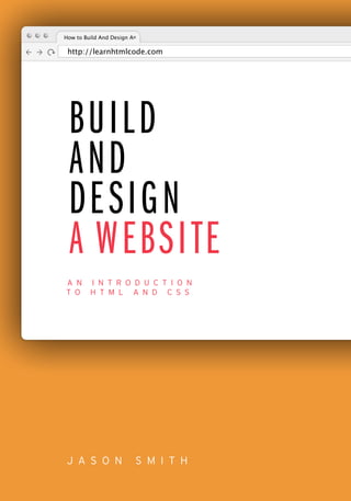 J A S O N S M I T H
BUILD
AND
DESIGN
A WEBSITE
A N I N T R O D U C T I O N
T O H T M L A N D C S S
http://learnhtmlcode.com
How to Build And Design A
 