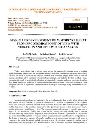 International Journal of Mechanical Engineering and Technology (IJMET), ISSN 0976 – 6340(Print),
ISSN 0976 – 6359(Online), Volume 5, Issue 12, December (2014), pp. 09-15 © IAEME
9
DESIGN AND DEVELOPMENT OF MOTORCYCLE SEAT
FROM ERGONOMICS POINT OF VIEW WITH
VIBRATION AND DISCOMFORT ANALYSIS
Dr. M. M. Patil1
, Dr. Lokesh Bajpai2
, Dr. P. L. Verma3
1
Department of Mechanical Engineering, J.T.M.C.O.E. Faizpur, Maharashtra, India
2, 3
Department of Mechanical Engineering, SATI Vidisha, Madhya Pradesh, India
ABSTRACT
Today, a rebellious race is taking place among the automobile industry so as to produce
highly developed models and the automobile industry has seen a market shift towards sport-utility
vehicles. In order to maintain the level of comfort that customers expect from vehicles and still
maintain the high safety standards of automobiles, attempts are made to develop an ideal vehicle
(motorcycle) which is aesthetically pleasing, ergonomically running and most important is safety.
This work solves the problems of human discomfort procured from riding the motorcycle. Also
comprises the task of ergonomic considerations in motorcycle seat design using anthropometric data
of riders.
Keywords: Ergonomics, Motorcycle, Seat, Vibration Analysis.
1. INTRODUCTION
Implementations of new technology to the work always give best results when it is coupled
with human resource function. In present scenario there is cut-throat competitions in the corporate
world, due to which customer demands have increased drastically. The human–machine approach
enables key areas to be identified irrespective of a particular system so that ergonomics can be
applied consistently in different system. The common concept of machine is virtually any type of
object, device, equipment, facility that people use in carrying out some activity that is directed
towards achieving some desired purpose or performing some function. Ergonomics is a systematic
use of the knowledge concern to relevant human characteristics in order to achieve compatibility in
the design of interactive systems of people, machines, environments, and devices of all kinds to
ensure specific goals. Such goals include improved system effectiveness, productivity, safety, ease of
performance and the quality of life. Aesthetics takes care of customer attraction and ergonomics is
INTERNATIONAL JOURNAL OF MECHANICAL ENGINEERING AND
TECHNOLOGY (IJMET)
ISSN 0976 – 6340 (Print)
ISSN 0976 – 6359 (Online)
Volume 5, Issue 12, December (2014), pp. 09-15
© IAEME: www.iaeme.com/IJMET.asp
Journal Impact Factor (2014): 7.5377 (Calculated by GISI)
www.jifactor.com
IJMET
© I A E M E
 