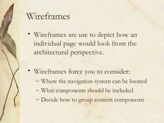 Wireframes Wireframes are use to depict how an individual page would look from the architectural perspective. Wireframes force you to consider: Where the navigation system can be located What components should be included Decide how to group content components 