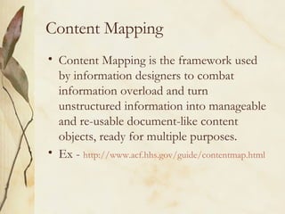 Content Mapping Content Mapping is the framework used by information designers to combat information overload and turn unstructured information into manageable and re-usable document-like content objects, ready for multiple purposes.  Ex -  http://www.acf.hhs.gov/guide/contentmap.html   