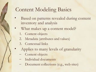 Content Modeling Basics Based on patterns revealed during content inventory and analysis What makes up a content model? Content objects Metadata (attributes and values) Contextual links Applies to many levels of granularity Content objects Individual documents Document collections (e.g., web sites) 