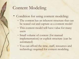 Content Modeling Condition for using content modeling: The content has an inherent structure that can be teased out and capture as a content model This content model will have value for many users Small volume of content (for manual implementation) or explicit structure (can be automated) You can afford the time, staff, resources and technology required for content modeling.  