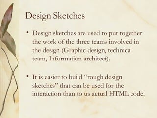 Design Sketches Design sketches are used to put together the work of the three teams involved in the design (Graphic design, technical team, Information architect). It is easier to build “rough design sketches” that can be used for the interaction than to us actual HTML code. 
