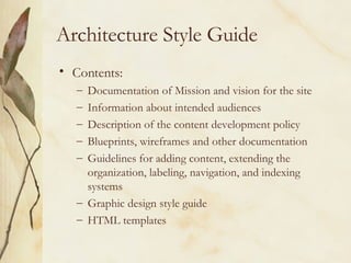 Architecture Style Guide Contents: Documentation of Mission and vision for the site Information about intended audiences Description of the content development policy Blueprints, wireframes and other documentation Guidelines for adding content, extending the organization, labeling, navigation, and indexing systems Graphic design style guide HTML templates  