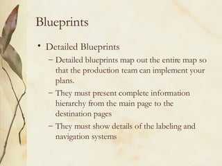 Blueprints Detailed Blueprints Detailed blueprints map out the entire map so that the production team can implement your plans. They must present complete information hierarchy from the main page to the destination pages They must show details of the labeling and navigation systems 