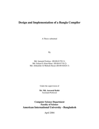 Design and Implementation of a Bangla Compiler




                      A Thesis submitted




                              By



             Md. Jannatul Ferdous (ID:00-01792-3)
           Md. Sultan-E-Alam Khan (ID:00-01718-2)
         Md. Abduallah Al Mehedi Hasan (ID:00-02024-3)




                    Under the supervision of

                   Mr. Md. Anwarul Kabir
                     Assistant Professor



              Computer Science Department
                  Faculty of Science
   American International University - Bangladesh

                         April 2004
 