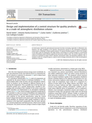 Research article
Design and implementation of a control structure for quality products
in a crude oil atmospheric distillation column
David Sotelo a
, Antonio Favela-Contreras a,n
, Carlos Sotelo a
, Guillermo Jiménez b
,
Luis Gallegos-Canales c
a
Tecnologico de Monterrey, Department of Mechatronics and Automation, Monterrey, Mexico
b
Tecnologico de Monterrey, Department of Chemical Engineering, Monterrey, Mexico
c
Tecnologico de Monterrey, Department of Electrical and Computer Engineering, Monterrey, Mexico
a r t i c l e i n f o
Article history:
Received 14 April 2016
Received in revised form
16 June 2017
Accepted 8 August 2017
Available online 23 August 2017
Keywords:
Distillation process control
Crude oil atmospheric distillation process
Interaction analysis
Process modeling
a b s t r a c t
In recent years, interest for petrochemical processes has been increasing, especially in reﬁnement area.
However, the high variability in the dynamic characteristics present in the atmospheric distillation
column poses a challenge to obtain quality products. To improve distillates quality in spite of the changes
in the input crude oil composition, this paper details a new design of a control strategy in a conventional
crude oil distillation plant deﬁned using formal interaction analysis tools. The process dynamic and its
control are simulated on Aspen ®
HYSYS dynamic environment under real operating conditions. The si-
mulation results are compared against a typical control strategy commonly used in crude oil atmospheric
distillation columns.
& 2017 ISA. Published by Elsevier Ltd. All rights reserved.
1. Introduction
Oil is the most important primary energy source worldwide. As
such, the exhaustion of this raw material serves as a motivation for
the oil industry to optimize its processes [1] and to obtain fossil
fuel products of higher quality.
In a petroleum reﬁning plant (Fig. 1), crude oil components are
separated by the process known as fractional distillation [2]. The
process begins when crude oil enters into the atmospheric column,
where its products can be obtained in different fractions by in-
creasing the temperature. This is possible due to the fact that each
derivative product has a speciﬁc boiling point, classiﬁed in des-
cending order according to their volatility. In this article, multi-loop
PI/PID controllers are implemented in an atmospheric distillation
column. As in [3–9], the control strategy is proposed considering PI/
PID controllers in order to increase its feasibility to be implemented
in reﬁning processes. Each controller is tuned in terms of the de-
sired response to the process speciﬁcations, using the Control
®
Station design tools based on the process open loop step response.
Crude distillates are obtained under quality standards in spite of
variations in the input load's composition. Also, the tower operates
at a constant temperature and ﬁxed pressure, which ensure quality
oil fractions. The control structure's design is based on input-output
variable interactions, represented in a relative gain array (RGA).
Industrial processes are constantly subject to unplanned pro-
cess transients (e.g. process uncertainties, external disturbances
and sudden malfunctions) which can induce strong variations in
plant operating conditions [10]. The proposed control structure
aims to improve distillates' quality of the atmospheric distillation
column, avoiding relying on the expertise and intuition of its op-
erators and process engineers when dealing with changes in the
input crude oil composition. Input crude oil is composed of a
mixture of three types of oils, Maya, Isthmus and Olmec, char-
acterized as heavy, medium and light, respectively. The model
consists of four stages, preﬂash, atmospheric, stabilizer and va-
cuum where different pieces of equipment, such as condensers,
reboilers, heat exchangers, distillation columns and strippers, are
simulated in steady state and dynamic mode under real operating
conditions using Aspen ®
HYSYS software. Finally, to compare the
performance of the developed control strategy, the reﬁnery plant
is also simulated under actual control structures commonly used
in crude oil distillation plants.
2. Process description
Crude oil is not directly usable. Therefore, separation of mix-
tures and solutions into its components is one of the fundamental
operations in the petrochemical industry. Distillation
Contents lists available at ScienceDirect
journal homepage: www.elsevier.com/locate/isatrans
ISA Transactions
http://dx.doi.org/10.1016/j.isatra.2017.08.005
0019-0578/& 2017 ISA. Published by Elsevier Ltd. All rights reserved.
n
Corresponding author.
E-mail address: antonio.favela@itesm.mx (A. Favela-Contreras).
ISA Transactions 71 (2017) 573–584
 