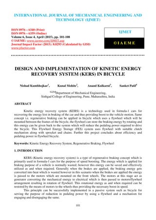International Journal of Mechanical Engineering and Technology (IJMET), ISSN 0976 – 6340(Print),
ISSN 0976 – 6359(Online), Volume 6, Issue 4, April (2015), pp. 101-108© IAEME
101
DESIGN AND IMPLEMENTATION OF KINETIC ENERGY
RECOVERY SYSTEM (KERS) IN BICYCLE
Nishad Kumbhojkar1
, Kunal Mohite2
, Anand Kulkarni3
, Sanket Patil4
1,2,3,4
Department of Mechanical Engineering,
Sinhgad College of Engineering, Pune, Maharashtra, India
ABSTRACT
Kinetic energy recovery system (KERS) is a technology used in formula-1 cars for
recovering the energy lost in braking of the car and thus providing boost to the vehicle motion. Same
concept i.e. regenerative braking can be applied in bicycle which uses a flywheel which will be
mounted between the frames of the bicycle, the flywheel can store the braking energy by rotating and
this energy can be given back to the system which will reduce the pedaling power required to drive
the bicycle. This Flywheel Energy Storage (FES) system uses flywheel with suitable clutch
mechanism along with sprocket and chains. Further this project concludes about efficiency and
pedaling power in flywheel bicycle.
Keywords: Kinetic Energy Recovery System, Regenerative Braking, Flywheel
1. INTRODUCTION
KERS (Kinetic energy recovery system) is a type of regenerative braking concept which is
primarily used in formula-1 cars for the purpose of speed boosting. The energy which is applied for
braking purpose of a vehicle is normally wasted; however this energy can be saved and effectively
utilized as and when required. Generally when the brakes are applied, the braking energy gets
converted into heat which is wasted however in this scenario when the brakes are applied the energy
is passed to the motors which are mounted on the front wheels. The motors at this stage act as
generator converting the mechanical energy to electrical which is then passed to motors/flywheel
arrangement resulting in rotation of flywheel. This rotational energy as and when required can be
restored by the means of motors to the wheels thus providing the necessary boost in speed.
This principle can be successfully implemented in a passive system such as bicycle for
serving the purpose of reduction in pedaling power by using a flywheel and a mechanism for
engaging and disengaging the same.
INTERNATIONAL JOURNAL OF MECHANICAL ENGINEERING AND
TECHNOLOGY (IJMET)
ISSN 0976 – 6340 (Print)
ISSN 0976 – 6359 (Online)
Volume 6, Issue 4, April (2015), pp. 101-108
© IAEME: www.iaeme.com/IJMET.asp
Journal Impact Factor (2015): 8.8293 (Calculated by GISI)
www.jifactor.com
IJMET
© I A E M E
 