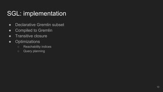 ● Declarative Gremlin subset
● Compiled to Gremlin
● Transitive closure
● Optimizations
○ Reachability indices
○ Query planning
SGL: implementation
10
 