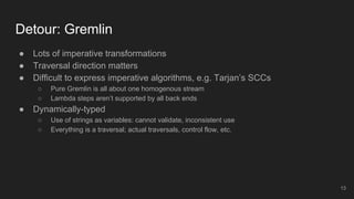 Detour: Gremlin
● Lots of imperative transformations
● Traversal direction matters
● Difficult to express imperative algorithms, e.g. Tarjan’s SCCs
○ Pure Gremlin is all about one homogenous stream
○ Lambda steps aren’t supported by all back ends
● Dynamically-typed
○ Use of strings as variables: cannot validate, inconsistent use
○ Everything is a traversal; actual traversals, control flow, etc.
13
 