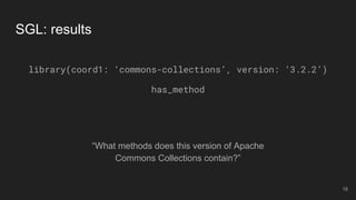 “What methods does this version of Apache
Commons Collections contain?”
SGL: results
library(coord1: ‘commons-collections’, version: ‘3.2.2’)
has_method
18
 