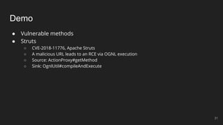 Demo
● Vulnerable methods
● Struts
○ CVE-2018-11776, Apache Struts
○ A malicious URL leads to an RCE via OGNL execution
○ Source: ActionProxy#getMethod
○ Sink: OgnlUtil#compileAndExecute
31
 