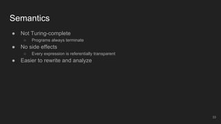 Semantics
● Not Turing-complete
○ Programs always terminate
● No side effects
○ Every expression is referentially transparent
● Easier to rewrite and analyze
33
 
