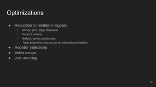 ● Reduction to relational algebra
○ (Inner) join: edge traversal
○ Project: where
○ Select: vertex predicates
○ Treat transitive closure as an extensional relation
● Reorder selections
● Index usage
● Join ordering
Optimizations
36
 