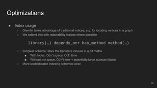 ● Index usage
○ Gremlin takes advantage of traditional indices, e.g. for locating vertices in a graph
○ We extend this with reachability indices where possible
library(…) depends_on* has_method method(…)
○ Simplest scheme: store the transitive closure in a bit matrix
■ With index: O(n2
) space, O(1) time
■ Without: no space, O(nd
) time + potentially large constant factor
○ More sophisticated indexing schemes exist
Optimizations
38
 