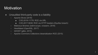 ● Unaudited third-party code is a liability
○ Apache Struts (2018)
■ CVE-2018-11776: RCE via URL
■ CVE-2017-5638: RCE via HTTP headers (Equifax breach)
○ Malicious libraries (eslint-scope, crossenv, 2018)
○ Heartbleed (OpenSSL, 2017)
○ GHOST (glibc, 2015)
○ Apache Commons Collections deserialization RCE (2015)
Motivation
4
 